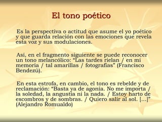 El tono poético
Es la perspectiva o actitud que asume el yo poético
y que guarda relación con las emociones que revela
esta voz y sus modulaciones.
Así, en el fragmento siguiente se puede reconocer
un tono melancólico: “Las tardes rielan / en mi
memoria / tal amarillas / fotografías” (Francisco
Bendezú).
En esta estrofa, en cambio, el tono es rebelde y de
reclamación: “Basta ya de agonía. No me importa /
la soledad, la angustia ni la nada. / Estoy harto de
escombros y de sombras. / Quiero salir al sol. […]”
(Alejandro Romualdo)
 