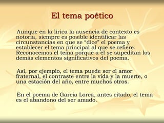 El tema poético
Aunque en la lírica la ausencia de contexto es
notoria, siempre es posible identificar las
circunstancias en que se “dice” el poema y
establecer el tema principal al que se refiere.
Reconocemos el tema porque a él se supeditan los
demás elementos significativos del poema.
Así, por ejemplo, el tema puede ser el amor
fraternal, el contraste entre la vida y la muerte, o
una estación del año, entre muchos otros.
En el poema de García Lorca, antes citado, el tema
es el abandono del ser amado.
 