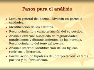Pasos para el análisis
 Lectura general del poema. División en partes o
unidades.
 Identificación de los asuntos.
 Reconocimiento y caracterización del yo poético.
 Análisis externo: búsqueda de regularidades,
paralelismos y distanciamientos de las normas.
Reconocimiento del tono del poema.
 Análisis interno: identificación de las figuras
retóricas o literarias.
 Formulación de hipótesis de interpretación: el tema
poético y su formulación.
 
