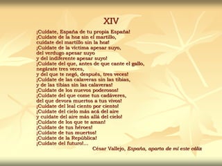 XIV
¡Cuídate, España de tu propia España!
¡Cuídate de la hoz sin el martillo,
cuídate del martillo sin la hoz!
¡Cuídate de la víctima apesar suyo,
del verdugo apesar suyo
y del indiferente apesar suyo!
¡Cuídate del que, antes de que cante el gallo,
negárate tres veces,
y del que te negó, después, tres veces!
¡Cuídate de las calaveras sin las tibias,
y de las tibias sin las calaveras!
¡Cuídate de los nuevos poderosos!
¡Cuídate del que come tus cadáveres,
del que devora muertos a tus vivos!
¡Cuídate del leal ciento por ciento!
¡Cuídate del cielo más acá del aire
y cuídate del aire más allá del cielo!
¡Cuídate de los que te aman!
¡Cuídate de tus héroes!
¡Cuídate de tus muertos!
¡Cuídate de la República!
¡Cuídate del futuro!...
César Vallejo, España, aparta de mí este cáliz
 