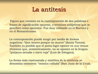 La antítesis
Figura que consiste en la contraposición de dos palabras o
frases de significación opuesta, o términos subjetivos que se
perciben como opuestos. Fue muy utilizada en el Barroco y
en el Romanticismo.
La contraposición puede surgir por medio de formas
negativas: “Que muero porque no muero” (Santa Teresa).
También es posible que el poeta logre oponer en sus versos
términos que, semánticamente, no se oponen en la lengua:
“púrpura nevada o nieve roja” (Luis de Góngora).
La forma más contrastada y sintética de la antítesis se
denomina oxímoron: “música callada” (San Juan de la Cruz).
 