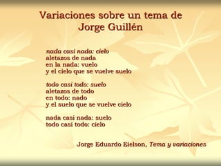 Variaciones sobre un tema de
Jorge Guillén
nada casi nada: cielo
aletazos de nada
en la nada: vuelo
y el cielo que se vuelve suelo
todo casi todo: suelo
aletazos de todo
en todo: nado
y el suelo que se vuelve cielo
nada casi nada: suelo
todo casi todo: cielo
Jorge Eduardo Eielson, Tema y variaciones
 