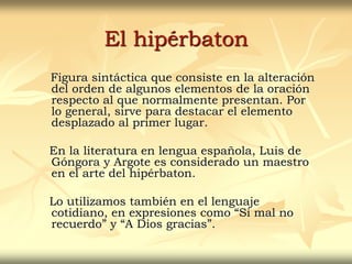 El hipérbaton
Figura sintáctica que consiste en la alteración
del orden de algunos elementos de la oración
respecto al que normalmente presentan. Por
lo general, sirve para destacar el elemento
desplazado al primer lugar.
En la literatura en lengua española, Luis de
Góngora y Argote es considerado un maestro
en el arte del hipérbaton.
Lo utilizamos también en el lenguaje
cotidiano, en expresiones como “Si mal no
recuerdo” y “A Dios gracias”.
 