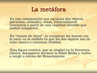 La metáfora
Es una comparación que equipara dos objetos
(personas, animales, cosas, eventualmente
conceptos) a partir de una cualidad sensible que
ambos comparten.
En “manos de nieve”, se comparan las manos con
la nieve en la medida en que los dos objetos son de
color blanco o connotan frialdad.
Esta figura retórica, que se empleó en la literatura
clásica, desaparece durante la Edad Media y vuelve
a surgir a inicios del Renacimiento.
 