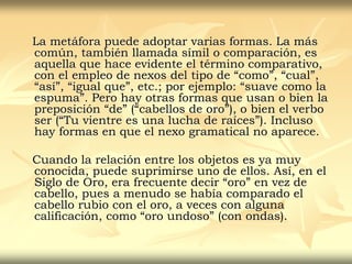 La metáfora puede adoptar varias formas. La más
común, también llamada símil o comparación, es
aquella que hace evidente el término comparativo,
con el empleo de nexos del tipo de “como”, “cual”,
“así”, “igual que”, etc.; por ejemplo: “suave como la
espuma”. Pero hay otras formas que usan o bien la
preposición “de” (“cabellos de oro”), o bien el verbo
ser (“Tu vientre es una lucha de raíces”). Incluso
hay formas en que el nexo gramatical no aparece.
Cuando la relación entre los objetos es ya muy
conocida, puede suprimirse uno de ellos. Así, en el
Siglo de Oro, era frecuente decir “oro” en vez de
cabello, pues a menudo se había comparado el
cabello rubio con el oro, a veces con alguna
calificación, como “oro undoso” (con ondas).
 