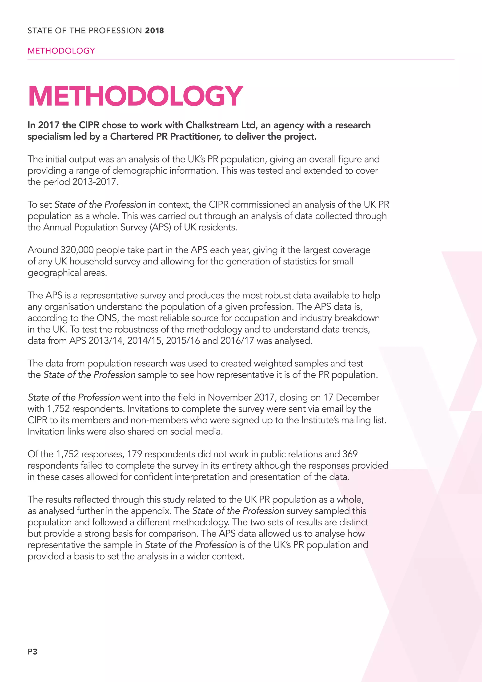 P3
METHODOLOGY
In 2017 the CIPR chose to work with Chalkstream Ltd, an agency with a research
specialism led by a Chartered PR Practitioner, to deliver the project.
The initial output was an analysis of the UK’s PR population, giving an overall figure and
providing a range of demographic information. This was tested and extended to cover
the period 2013-2017.
To set State of the Profession in context, the CIPR commissioned an analysis of the UK PR
population as a whole. This was carried out through an analysis of data collected through
the Annual Population Survey (APS) of UK residents.
Around 320,000 people take part in the APS each year, giving it the largest coverage
of any UK household survey and allowing for the generation of statistics for small
geographical areas.
The APS is a representative survey and produces the most robust data available to help
any organisation understand the population of a given profession. The APS data is,
according to the ONS, the most reliable source for occupation and industry breakdown
in the UK. To test the robustness of the methodology and to understand data trends,
data from APS 2013/14, 2014/15, 2015/16 and 2016/17 was analysed.
The data from population research was used to created weighted samples and test
the State of the Profession sample to see how representative it is of the PR population.
State of the Profession went into the field in November 2017, closing on 17 December
with 1,752 respondents. Invitations to complete the survey were sent via email by the
CIPR to its members and non-members who were signed up to the Institute’s mailing list.
Invitation links were also shared on social media.
Of the 1,752 responses, 179 respondents did not work in public relations and 369
respondents failed to complete the survey in its entirety although the responses provided
in these cases allowed for confident interpretation and presentation of the data.
The results reflected through this study related to the UK PR population as a whole,
as analysed further in the appendix. The State of the Profession survey sampled this
population and followed a different methodology. The two sets of results are distinct
but provide a strong basis for comparison. The APS data allowed us to analyse how
representative the sample in State of the Profession is of the UK’s PR population and
provided a basis to set the analysis in a wider context.
STATE OF THE PROFESSION 2018
METHODOLOGY
 