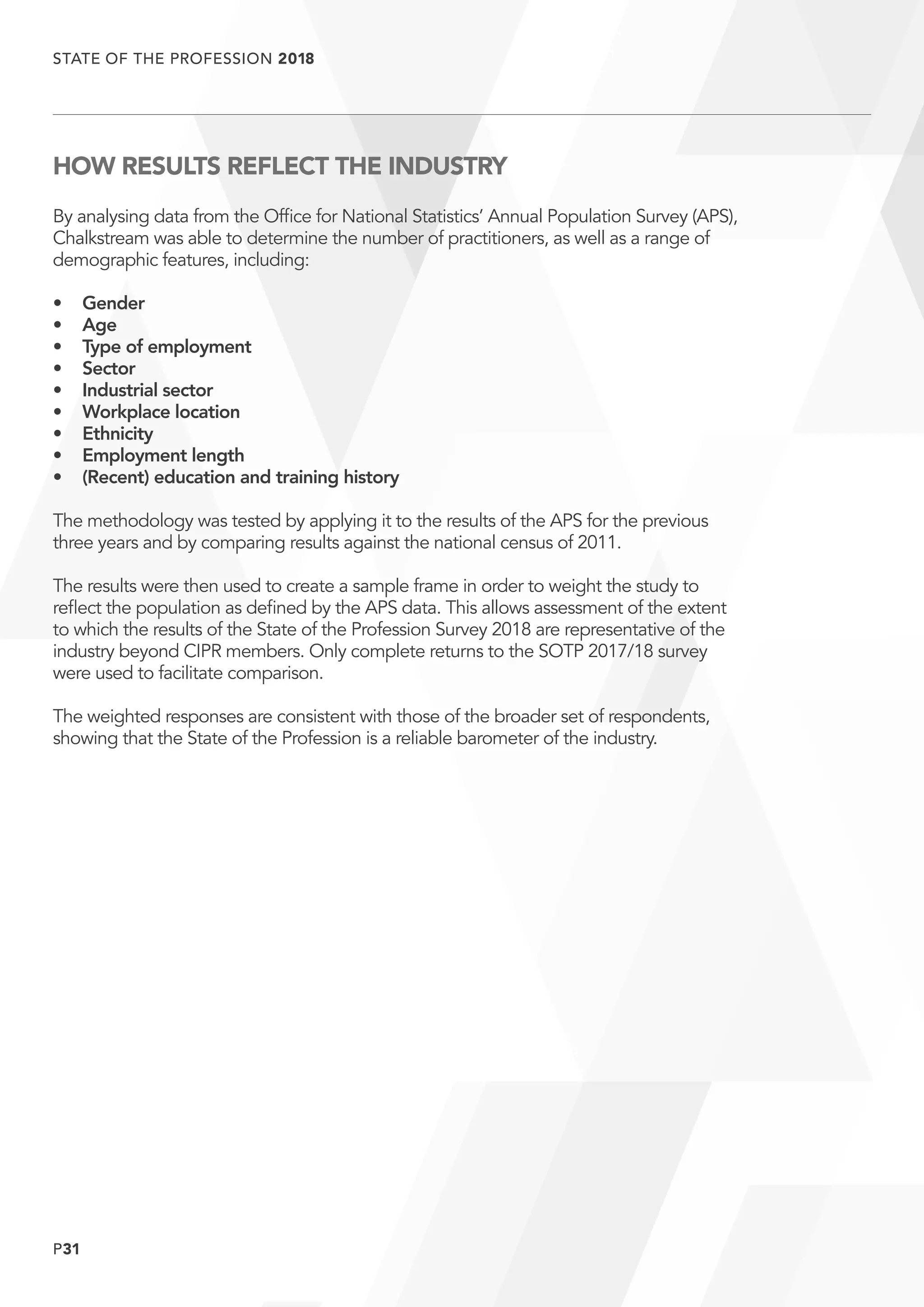 P31
STATE OF THE PROFESSION 2018
	
HOW RESULTS REFLECT THE INDUSTRY
By analysing data from the Office for National Statistics’ Annual Population Survey (APS),
Chalkstream was able to determine the number of practitioners, as well as a range of
demographic features, including:
•	Gender
•	Age
•	 Type of employment
•	Sector
•	 Industrial sector
•	 Workplace location
•	Ethnicity
•	 Employment length
•	 (Recent) education and training history
The methodology was tested by applying it to the results of the APS for the previous
three years and by comparing results against the national census of 2011.
The results were then used to create a sample frame in order to weight the study to
reflect the population as defined by the APS data. This allows assessment of the extent
to which the results of the State of the Profession Survey 2018 are representative of the
industry beyond CIPR members. Only complete returns to the SOTP 2017/18 survey
were used to facilitate comparison.
The weighted responses are consistent with those of the broader set of respondents,
showing that the State of the Profession is a reliable barometer of the industry.
 