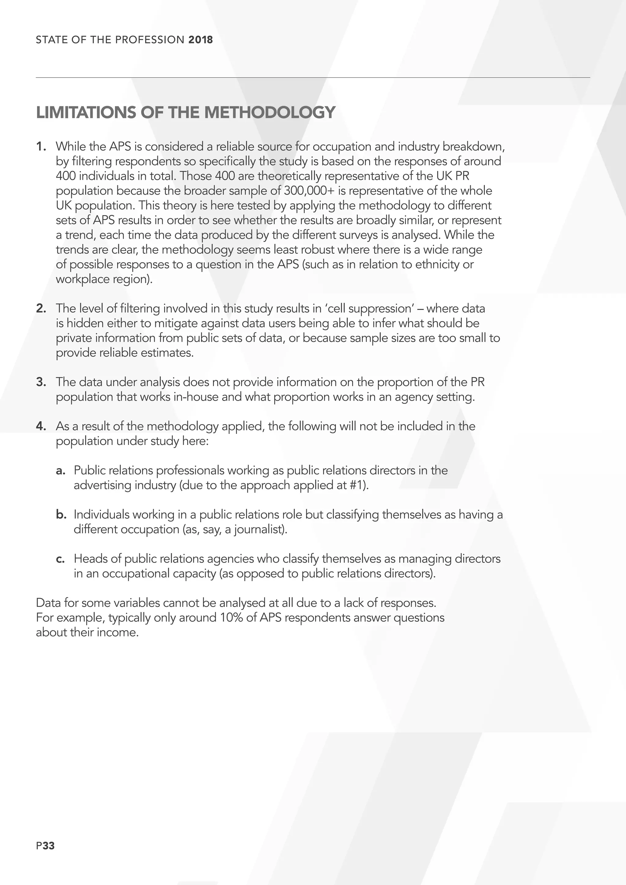 P33
STATE OF THE PROFESSION 2018
	
LIMITATIONS OF THE METHODOLOGY
1.	While the APS is considered a reliable source for occupation and industry breakdown,
by filtering respondents so specifically the study is based on the responses of around
400 individuals in total. Those 400 are theoretically representative of the UK PR
population because the broader sample of 300,000+ is representative of the whole
UK population. This theory is here tested by applying the methodology to different
sets of APS results in order to see whether the results are broadly similar, or represent
a trend, each time the data produced by the different surveys is analysed. While the
trends are clear, the methodology seems least robust where there is a wide range
of possible responses to a question in the APS (such as in relation to ethnicity or
workplace region).
2.	The level of filtering involved in this study results in ‘cell suppression’ – where data
is hidden either to mitigate against data users being able to infer what should be
private information from public sets of data, or because sample sizes are too small to
provide reliable estimates.
3.	The data under analysis does not provide information on the proportion of the PR
population that works in-house and what proportion works in an agency setting.
4.	As a result of the methodology applied, the following will not be included in the
population under study here:
	 a.	Public relations professionals working as public relations directors in the
advertising industry (due to the approach applied at #1).
	 b.	Individuals working in a public relations role but classifying themselves as having a
different occupation (as, say, a journalist).
	 c.	Heads of public relations agencies who classify themselves as managing directors
in an occupational capacity (as opposed to public relations directors).
Data for some variables cannot be analysed at all due to a lack of responses.
For example, typically only around 10% of APS respondents answer questions
about their income.
 
