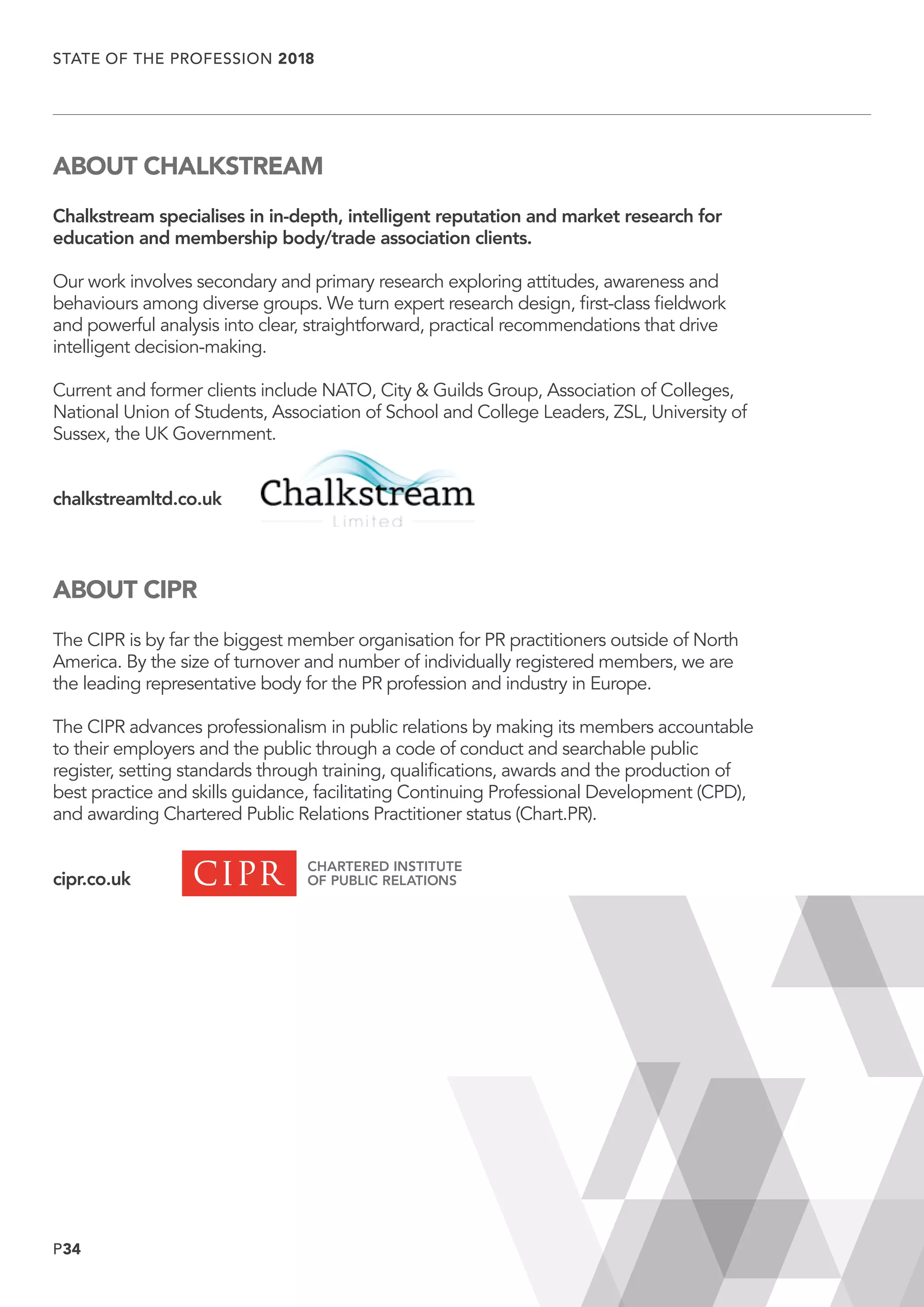 P34
STATE OF THE PROFESSION 2018
	
ABOUT CHALKSTREAM
Chalkstream specialises in in-depth, intelligent reputation and market research for
education and membership body/trade association clients.
Our work involves secondary and primary research exploring attitudes, awareness and
behaviours among diverse groups. We turn expert research design, first-class fieldwork
and powerful analysis into clear, straightforward, practical recommendations that drive
intelligent decision-making.
Current and former clients include NATO, City  Guilds Group, Association of Colleges,
National Union of Students, Association of School and College Leaders, ZSL, University of
Sussex, the UK Government.
chalkstreamltd.co.uk
ABOUT CIPR
The CIPR is by far the biggest member organisation for PR practitioners outside of North
America. By the size of turnover and number of individually registered members, we are
the leading representative body for the PR profession and industry in Europe.
The CIPR advances professionalism in public relations by making its members accountable
to their employers and the public through a code of conduct and searchable public
register, setting standards through training, qualifications, awards and the production of
best practice and skills guidance, facilitating Continuing Professional Development (CPD),
and awarding Chartered Public Relations Practitioner status (Chart.PR).
cipr.co.uk
 
