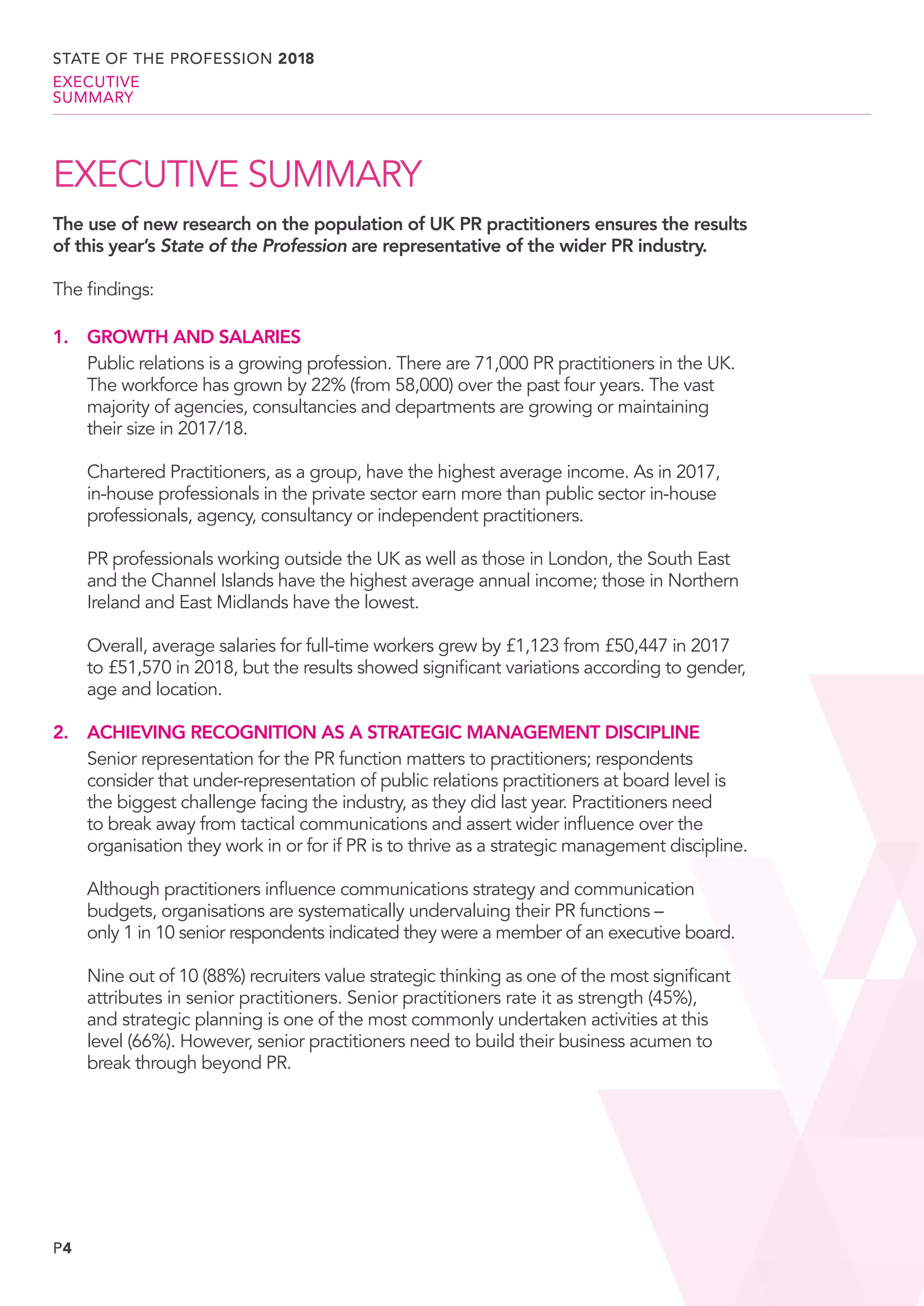 P4
EXECUTIVE SUMMARY
The use of new research on the population of UK PR practitioners ensures the results
of this year’s State of the Profession are representative of the wider PR industry.
The findings:
1.		 GROWTH AND SALARIES
		Public relations is a growing profession. There are 71,000 PR practitioners in the UK.
The workforce has grown by 22% (from 58,000) over the past four years. The vast
majority of agencies, consultancies and departments are growing or maintaining
their size in 2017/18.
		Chartered Practitioners, as a group, have the highest average income. As in 2017,
in-house professionals in the private sector earn more than public sector in-house
professionals, agency, consultancy or independent practitioners.
		PR professionals working outside the UK as well as those in London, the South East
and the Channel Islands have the highest average annual income; those in Northern
Ireland and East Midlands have the lowest.
		Overall, average salaries for full-time workers grew by £1,123 from £50,447 in 2017
to £51,570 in 2018, but the results showed significant variations according to gender,
age and location.
2.		 ACHIEVING RECOGNITION AS A STRATEGIC MANAGEMENT DISCIPLINE
		Senior representation for the PR function matters to practitioners; respondents
consider that under-representation of public relations practitioners at board level is
the biggest challenge facing the industry, as they did last year. Practitioners need
to break away from tactical communications and assert wider influence over the
organisation they work in or for if PR is to thrive as a strategic management discipline.
		Although practitioners influence communications strategy and communication
budgets, organisations are systematically undervaluing their PR functions –
only 1 in 10 senior respondents indicated they were a member of an executive board.
		Nine out of 10 (88%) recruiters value strategic thinking as one of the most significant
attributes in senior practitioners. Senior practitioners rate it as strength (45%),
and strategic planning is one of the most commonly undertaken activities at this
level (66%). However, senior practitioners need to build their business acumen to
break through beyond PR.
STATE OF THE PROFESSION 2018
EXECUTIVE
SUMMARY
 