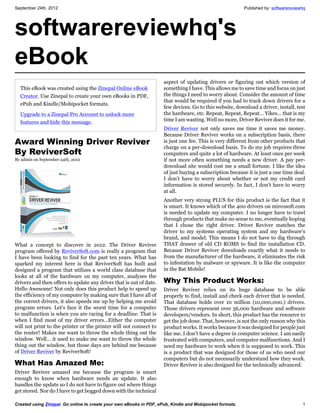 September 24th, 2012                                                                                      Published by: softwarereviewhq




softwarereviewhq's
eBook
                                                                     aspect of updating drivers or figuring out which version of
  This eBook was created using the Zinepal Online eBook              something I have. This allows me to save time and focus on just
  Creator. Use Zinepal to create your own eBooks in PDF,             the things I need to worry about. Consider the amount of time
                                                                     that would be required if you had to track down drivers for a
  ePub and Kindle/Mobipocket formats.
                                                                     few devices. Go to this website, download a driver, install, test
  Upgrade to a Zinepal Pro Account to unlock more                    the hardware, etc. Repeat, Repeat, Repeat… Yikes… that is my
  features and hide this message.                                    time I am wasting. Well no more, Driver Reviver does it for me.
                                                                     Driver Reviver not only saves me time it saves me money.
                                                                     Because Driver Reviver works on a subscription basis, there
Award Winning Driver Reviver                                         is just one fee. This is very different from other products that
                                                                     charge on a per-download basis. To do my job requires three
By ReviverSoft                                                       computers and quite a lot of hardware. At least once per week
By admin on September 24th, 2012                                     if not more often something needs a new driver. A pay per-
                                                                     download site would cost me a small fortune. I like the idea
                                                                     of just buying a subscription because it is just a one time deal.
                                                                     I don’t have to worry about whether or not my credit card
                                                                     information is stored securely. In fact, I don’t have to worry
                                                                     at all.
                                                                     Another very strong PLUS for this product is the fact that it
                                                                     is smart. It knows which of the 400 drivers on mircosoft.com
                                                                     is needed to update my computer. I no longer have to trawl
                                                                     through products that make no sense to me, eventually hoping
                                                                     that I chose the right driver. Driver Reviver matches the
                                                                     driver to my systems operating system and my hardware’s
                                                                     brand, and model. This means I do not have to dig through
What a concept to discover in 2012. The Driver Reviver               THAT drawer of old CD ROMS to find the installation CD.
program offered by ReviverSoft.com is really a program that          Because Driver Reviver downloads exactly what it needs to
I have been looking to find for the past ten years. What has         from the manufacturer of the hardware, it eliminates the risk
sparked my interest here is that ReviverSoft has built and           to infestation by malware or spyware. It is like the computer
designed a program that utilizes a world class database that         in the Bat Mobile!
looks at all of the hardware on my computer, analyses the
drivers and then offers to update any driver that is out of date.    Why This Product Works:
Hello Awesome! Not only does this product help to speed up           Driver Reviver relies on its huge database to be able
the efficiency of my computer by making sure that I have all of      properly to find, install and check each driver that is needed.
the correct drivers, it also speeds me up by helping me avoid        That database holds over 10 million (10,000,000.) drivers.
program errors. Let’s face it the worst time for a computer          Those drivers represent over 56,000 hardware and software
to malfunction is when you are racing for a deadline. That is        developers/vendors. In short, this product has the resource to
when I find most of my driver errors…Either the computer             get the job done. That, however, is not the only reason why this
will not print to the printer or the printer will not connect to     product works. It works because it was designed for people just
the router! Makes me want to throw the whole thing out the           like me. I don’t have a degree in computer science. I am easily
window. Well… it used to make me want to throw the whole             frustrated with computers, and computer malfunctions. And I
thing out the window, but those days are behind me because           need my hardware to work when it is supposed to work. This
of Driver Reviver by ReviverSoft!                                    is a product that was designed for those of us who need our
                                                                     computers but do not necessarily understand how they work.
What Has Amazed Me:                                                  Driver Reviver is also designed for the technically advanced.
Driver Reviver amazed me because the program is smart
enough to know when hardware needs an update. It also
handles the update so I do not have to figure out where things
get stored. Nor do I have to get bogged down with the technical

Created using Zinepal. Go online to create your own eBooks in PDF, ePub, Kindle and Mobipocket formats.                               1
 