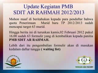 Update Kegiatan PMB
  SDIT AR RAHMAH 2012/2013
Mohon maaf di beritahukan kepada para pendaftar bahwa
quota Penerimaan     Murid baru TP 2012/2013 sudah
mencapai target 63 murid.
Hingga berita ini di turunkan kamis,02 Februari 2012 pukul
16.00 sudah 63 formulir yang di kembalikan kepada panitia
PMB SDIT AR RAHMAH.
Lebih dari itu pengembalian formulir akan di masukan
kedalam daftar tunggu ( waiting list)
 