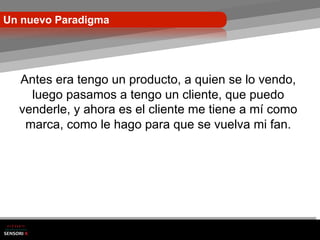 Un nuevo Paradigma




  Antes era tengo un producto, a quien se lo vendo,
    luego pasamos a tengo un cliente, que puedo
  venderle, y ahora es el cliente me tiene a mí como
   marca, como le hago para que se vuelva mi fan.
 