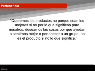 Pertenencia



     “Queremos los productos no porque sean los
       mejores si no por lo que significan para
    nosotros, deseamos las cosas por que ayudan
    a sentirnos mejor o pertenecer a un grupo, no
        es el producto si no lo que significa.”
 