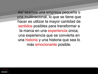 Así seamos una empresa pequeña o
una multinacional, lo que se tiene que
hacer es utilizar la mayor cantidad de
 sentidos posibles para transformar a
  la marca en una experiencia única,
 una experiencia que se convierta en
una historia y una historia que sea lo
      más emocionante posible.
 
