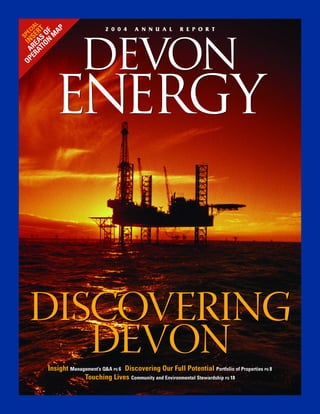 ER RE SE IAL


          AP
                                 2004         ANNUAL             REPORT
    AT AS RT
OP A IN SPEC

        NF
      IO O
         M

                      DEVON
           ENERGY


  DISCOVERING
     DEVON
         Insight Management’s Q&A PG 6 Discovering Our Full Potential Portfolio of Properties PG 8
                 Management’s Q&A PG 6                                       Portfolio of Properties PG 8
                      Touching Lives Community and Environmental Stewardship PG 18
                                         Community and Environmental Stewardship PG 18
 