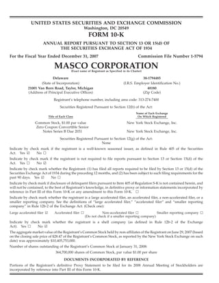 UNITED STATES SECURITIES AND EXCHANGE COMMISSION
                                                      Washington, DC 20549
                                                          FORM 10-K
                     ANNUAL REPORT PURSUANT TO SECTION 13 OR 15(d) OF
                          THE SECURITIES EXCHANGE ACT OF 1934
For the Fiscal Year Ended December 31, 2007                                                     Commission File Number 1-5794

                                MASCO CORPORATION
                                             (Exact name of Registrant as Specified in its Charter)

                           Delaware                                                              38-1794485
                    (State of Incorporation)                                         (I.R.S. Employer Identification No.)
            21001 Van Born Road, Taylor, Michigan                                                   48180
            (Address of Principal Executive Offices)                                             (Zip Code)

                                Registrant’s telephone number, including area code: 313-274-7400

                                    Securities Registered Pursuant to Section 12(b) of the Act:
                                                                                              Name of Each Exchange
                            Title of Each Class                                                On Which Registered

                Common Stock, $1.00 par value                                          New York Stock Exchange, Inc.
                Zero Coupon Convertible Senior
                    Notes Series B Due 2031                                            New York Stock Exchange, Inc.

                                    Securities Registered Pursuant to Section 12(g) of the Act:
                                                              None
Indicate by check mark if the registrant is a well-known seasoned issuer, as defined in Rule 405 of the Securities
Act. Yes ¥      No n
Indicate by check mark if the registrant is not required to file reports pursuant to Section 13 or Section 15(d) of the
Act. Yes n      No ¥
Indicate by check mark whether the Registrant: (1) has filed all reports required to be filed by Section 13 or 15(d) of the
Securities Exchange Act of 1934 during the preceding 12 months, and (2) has been subject to such filing requirements for the
past 90 days. Yes ¥       No n
Indicate by check mark if disclosure of delinquent filers pursuant to Item 405 of Regulation S-K is not contained herein, and
will not be contained, to the best of Registrant’s knowledge, in definitive proxy or information statements incorporated by
reference in Part III of this Form 10-K or any amendment to this Form 10-K. n
Indicate by check mark whether the registrant is a large accelerated filer, an accelerated filer, a non-accelerated filer, or a
smaller reporting company. See the definitions of “large accelerated filer,” “accelerated filer” and “smaller reporting
company” in Rule 12b-2 of the Exchange Act. (Check one):
Large accelerated filer ¥       Accelerated filer n               Non-accelerated filer n            Smaller reporting company n
                                                       (Do not check if a smaller reporting company)
Indicate by check mark whether the registrant is a shell company (as defined in Rule 12b-2 of the Exchange
Act). Yes n     No ¥
The aggregate market value of the Registrant’s Common Stock held by non-affiliates of the Registrant on June 29, 2007 (based
on the closing sale price of $28.47 of the Registrant’s Common Stock, as reported by the New York Stock Exchange on such
date) was approximately $10,405,753,000.
Number of shares outstanding of the Registrant’s Common Stock at January 31, 2008:
                                 364,700,000 shares of Common Stock, par value $1.00 per share

                                        DOCUMENTS INCORPORATED BY REFERENCE
Portions of the Registrant’s definitive Proxy Statement to be filed for its 2008 Annual Meeting of Stockholders are
incorporated by reference into Part III of this Form 10-K.
 