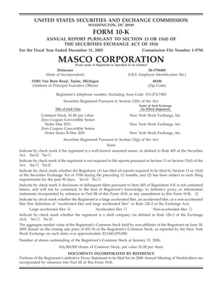 UNITED STATES SECURITIES AND EXCHANGE COMMISSION
                                              WASHINGTON, DC 20549

                                                  FORM 10-K
                 ANNUAL REPORT PURSUANT TO SECTION 13 OR 15(d) OF
                      THE SECURITIES EXCHANGE ACT OF 1934
For the Fiscal Year Ended December 31, 2005                                           Commission File Number 1-5794

                         MASCO CORPORATION
                                     (Exact name of Registrant as Speciﬁed in its Charter)
                        Delaware                                                       38-1794485
                 (State of Incorporation)                                  (I.R.S. Employer Identiﬁcation No.)
       21001 Van Born Road, Taylor, Michigan                                                    48180
       (Address of Principal Executive Ofﬁces)                                               (Zip Code)

                       Registrant’s telephone number, Including Area Code: 313-274-7400
                             Securities Registered Pursuant to Section 12(b) of the Act:
                                                                                    Name of Each Exchange
                       Title of Each Class                                           On Which Registered

              Common Stock, $1.00 par value                                  New York Stock Exchange, Inc.
              Zero Coupon Convertible Senior
                Notes Due 2031                                               New York Stock Exchange, Inc.
              Zero Coupon Convertible Senior
                Notes Series B Due 2031                                      New York Stock Exchange, Inc.
                             Securities Registered Pursuant to Section 12(g) of the Act:
                                                            None
Indicate by check mark if the registrant is a well-known seasoned issuer, as deﬁned in Rule 405 of the Securities
Act. Yes ¥ No n
Indicate by check mark if the registrant is not required to ﬁle reports pursuant to Section 13 or Section 15(d) of the
Act. Yes n No ¥
Indicate by check mark whether the Registrant: (1) has ﬁled all reports required to be ﬁled by Section 13 or 15(d)
of the Securities Exchange Act of 1934 during the preceding 12 months, and (2) has been subject to such ﬁling
requirements for the past 90 days. Yes ¥ No n
Indicate by check mark if disclosure of delinquent ﬁlers pursuant to Item 405 of Regulation S-K is not contained
herein, and will not be contained, to the best of Registrant’s knowledge, in deﬁnitive proxy or information
statements incorporated by reference in Part III of this Form 10-K or any amendment to this Form 10-K. ¥
Indicate by check mark whether the Registrant is a large accelerated ﬁler, an accelerated ﬁler, or a non-accelerated
ﬁler (See deﬁnition of ‘‘accelerated ﬁler and large accelerated ﬁler’’ in Rule 12b-2 of the Exchange Act).
       Large accelerated ﬁler ¥                 Accelerated ﬁler n                  Non-accelerated ﬁler n
Indicate by check mark whether the registrant is a shell company (as deﬁned in Rule 12b-2 of the Exchange
Act). Yes n No ¥
The aggregate market value of the Registrant’s Common Stock held by non-afﬁliates of the Registrant on June 30,
2005 (based on the closing sale price of $31.76 of the Registrant’s Common Stock, as reported by the New York
Stock Exchange on such date) was approximately $13,445,055,000.
Number of shares outstanding of the Registrant’s Common Stock at January 31, 2006:
                         416,300,000 shares of Common Stock, par value $1.00 per share
                               DOCUMENTS INCORPORATED BY REFERENCE
Portions of the Registrant’s deﬁnitive Proxy Statement to be ﬁled for its 2006 Annual Meeting of Stockholders are
incorporated by reference into Part III of this Form 10-K.
 