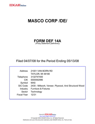 MASCO CORP /DE/



                         FORM DEF 14A
                          (Proxy Statement (definitive))




Filed 04/07/08 for the Period Ending 05/13/08


  Address          21001 VAN BORN RD
                   TAYLOR, MI 48180
Telephone          3132747400
        CIK        0000062996
    Symbol         MAS
 SIC Code          2430 - Millwork, Veneer, Plywood, And Structural Wood
   Industry        Furniture & Fixtures
     Sector        Technology
Fiscal Year        12/31




                                     http://www.edgar-online.com
                     © Copyright 2008, EDGAR Online, Inc. All Rights Reserved.
      Distribution and use of this document restricted under EDGAR Online, Inc. Terms of Use.
 