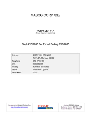 MASCO CORP /DE/



                            FORM DEF 14A
                           (Proxy Statement (definitive))




              Filed 4/15/2005 For Period Ending 5/10/2005



Address                 21001 VAN BORN RD
                        TAYLOR, Michigan 48180
Telephone               313-274-7400
CIK                     0000062996
Industry                Furniture & Fixtures
Sector                  Consumer Cyclical
Fiscal Year             12/31
 