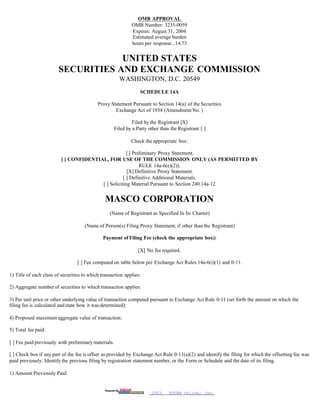 OMB APPROVAL
                                                              OMB Number: 3235-0059
                                                              Expires: August 31, 2004
                                                              Estimated average burden
                                                              hours per response...14.73


                                    UNITED STATES
                        SECURITIES AND EXCHANGE COMMISSION
                                                        WASHINGTON, D.C. 20549
                                                                   SCHEDULE 14A

                                            Proxy Statement Pursuant to Section 14(a) of the Securities
                                                    Exchange Act of 1934 (Amendment No. )

                                                               Filed by the Registrant [X]
                                                      Filed by a Party other than the Registrant [ ]

                                                              Check the appropriate box:

                                                      [ ] Preliminary Proxy Statement.
                          [ ] CONFIDENTIAL, FOR USE OF THE COMMISSION ONLY (AS PERMITTED BY
                                                             RULE 14a-6(e)(2)).
                                                      [X] Definitive Proxy Statement.
                                                    [ ] Definitive Additional Materials.
                                         [ ] Soliciting Material Pursuant to Section 240.14a-12


                                                MASCO CORPORATION
                                                  (Name of Registrant as Specified In Its Charter)

                                     (Name of Person(s) Filing Proxy Statement, if other than the Registrant)

                                               Payment of Filing Fee (check the appropriate box):

                                                                  [X] No fee required.

                                  [ ] Fee computed on table below per Exchange Act Rules 14a-6(i)(1) and 0-11.

1) Title of each class of securities to which transaction applies:

2) Aggregate number of securities to which transaction applies:

3) Per unit price or other underlying value of transaction computed pursuant to Exchange Act Rule 0-11 (set forth the amount on which the
filing fee is calculated and state how it was determined):

4) Proposed maximum aggregate value of transaction:

5) Total fee paid:

[ ] Fee paid previously with preliminary materials.

[ ] Check box if any part of the fee is offset as provided by Exchange Act Rule 0-11(a)(2) and identify the filing for which the offsetting fee was
paid previously. Identify the previous filing by registration statement number, or the Form or Schedule and the date of its filing.

1) Amount Previously Paid:


                                                                        2003.    EDGAR Online, Inc.
 