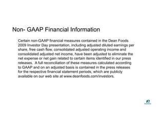 Non- GAAP Financial Information
  Certain non-GAAP financial measures contained in the Dean Foods
  2009 Investor Day presentation, including adjusted diluted earnings per
  share, free cash flow, consolidated adjusted operating income and
  consolidated adjusted net income, have been adjusted to eliminate the
  net expense or net gain related to certain items identified in our press
  releases. A full reconciliation of these measures calculated according
  to GAAP and on an adjusted basis is contained in the press releases
  for the respective financial statement periods, which are publicly
  available on our web site at www.deanfoods.com/investors.
 