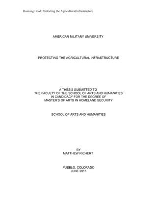 Running Head: Protecting the Agricultural Infrastructure
AMERICAN MILITARY UNIVERSITY
PROTECTING THE AGRICULTURAL INFRASTRUCTURE
A THESIS SUBMITTED TO
THE FACULTY OF THE SCHOOL OF ARTS AND HUMANITIES
IN CANDIDACY FOR THE DEGREE OF
MASTER’S OF ARTS IN HOMELAND SECURITY
SCHOOL OF ARTS AND HUMANITIES
BY
MATTHEW RICHERT
PUEBLO, COLORADO
JUNE 2015
 
