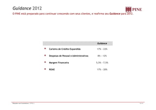 Guidance 2012 
O PINE está preparado para continuar crescendo com seus clientes, e reafirma seu Guidance para 2012. 
Guidance 
Carteira de Crédito Expandida 17% - 22% 
Despesas de Pessoal e Administrativas 8% - 12% 
Margem Financeira 5,5% - 7,5% 
ROAE 17% - 20% 
Relações com Investidores | 2T12 | 15/16 
 