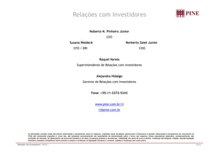 Relações com Investidores 
Noberto N. Pinheiro Júnior 
CEO 
Susana Waldeck Norberto Zaiet Junior 
CFO / DRI COO 
Raquel Varela 
Superintendente de Relações com Investidores 
Alejandra Hidalgo 
Gerente de Relações com Investidores 
Fone: +55-11-3372-5343 
www.pine.com.br/ri 
ri@pine.com.br 
As afirmações contidas neste documento relacionadas a perspectivas sobre os negócios, projeções sobre resultados operacionais e financeiros e aquelas relacionadas a perspectivas de crescimento do 
PINE são meramente projeções e, como tais, são baseadas exclusivamente nas expectativas da administração sobre o futuro dos negócios. Essas expectativas dependem, substancialmente, das 
condições de mercado, do desempenho da economia brasileira e do setor (mudanças políticas e econômicas, volatilidade nas taxas de juros e câmbio, mudanças tecnológicas, inflação, desintermediação 
financeira, pressões competitivas sobre produtos e preços e mudanças na legislação tributária) e, portanto, sujeitas a mudanças sem aviso prévio. 
Relações com Investidores | 2T12 | 16/16 
