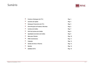 Sumário 
Eventos e Destaques do 2T12 Pág. 3 
Aumento de Capital Pág. 4 
Destaques Financeiros do 2T12 Pág. 5 
Diversificação de Produtos e Receitas Pág. 6 
Carteira de Crédito Pág. 7 
Perfil da Carteira de Crédito Pág. 8 
Qualidade da Carteira de Crédito Pág. 9 
Mesa para Clientes Pág. 10 
PINE Investimentos Pág. 11 
Captação Pág. 12 
Gestão de Ativos e Passivos Pág. 13 
Basileia Pág. 14 
Guidance 2012 Pág. 15 
Relações com Investidores | 2T12 | 2/16 
 