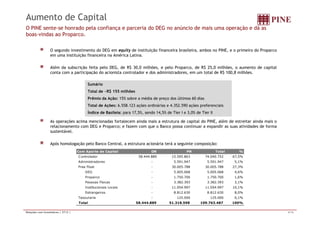 Aumento de Capital 
O PINE sente-se honrado pela confiança e parceria do DEG no anúncio de mais uma operação e dá as 
boas-vindas ao Proparco. 
O segundo investimento do DEG em equity de instituição financeira brasileira, ambos no PINE, e o primeiro do Proparco 
em uma instituição financeira na América Latina. 
Além da subscrição feita pelo DEG, de R$ 30,0 milhões, e pelo Proparco, de R$ 25,0 milhões, o aumento de capital 
conta com a participação do acionista controlador e dos administradores, em um total de R$ 100,8 milhões. 
Sumário 
Total de ~R$ 155 milhões 
Prêmio da Ação: 15% sobre a média de preço dos últimos 60 dias 
Total de Ações: 6.558.123 ações ordinárias e 4.352.590 ações preferenciais 
Índice de Basileia: para 17 5% 17,5%, sendo 14 5% 14,5% de Tier I e 3 0% 3,0% de Tier II 
As operações acima mencionadas fortalecem ainda mais a estrutura de capital do PINE, além de estreitar ainda mais o 
relacionamento com DEG e Proparco; e fazem com que o Banco possa continuar a expandir as suas atividades de forma 
sustentável. 
Após homologação pelo Banco Central, a estrutura acionária terá a seguinte composição: 
Com Aporte de Capital ON PN Total % 
Controlador 5 8.444.889 15.595.863 74.040.752 67,5% 
Administradores - 5.591.947 5.591.947 5,1% 
Free Float - 30.005.788 30.005.788 27,3% 
DEG - 5.005.068 5.005.068 4,6% 
Proparco - 1.750.700 1.750.700 1,6% 
Pessoas Físicas - 3.382.393 3.382.393 3,1% 
Institucionais Locais - 11.054.997 11.054.997 10,1% 
Estrangeiros - 8.812.630 8.812.630 8,0% 
Tesouraria - 125.000 125.000 0,1% 
Total 5 8.444.889 51.318.598 109.763.487 100% 
Relações com Investidores | 2T12 | 4/16 
 