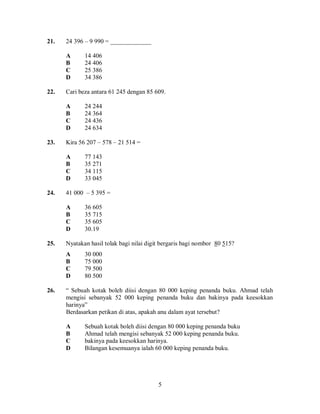 5
21. 24 396 – 9 990 = _____________
A 14 406
B 24 406
C 25 386
D 34 386
22. Cari beza antara 61 245 dengan 85 609.
A 24 244
B 24 364
C 24 436
D 24 634
23. Kira 56 207 – 578 – 21 514 =
A 77 143
B 35 271
C 34 115
D 33 045
24. 41 000 – 5 395 =
A 36 605
B 35 715
C 35 605
D 30.19
25. Nyatakan hasil tolak bagi nilai digit bergaris bagi nombor 80 515?
A 30 000
B 75 000
C 79 500
D 80 500
26. “ Sebuah kotak boleh diisi dengan 80 000 keping penanda buku. Ahmad telah
mengisi sebanyak 52 000 keping penanda buku dan bakinya pada keesokkan
harinya”
Berdasarkan petikan di atas, apakah anu dalam ayat tersebut?
A Sebuah kotak boleh diisi dengan 80 000 keping penanda buku
B Ahmad telah mengisi sebanyak 52 000 keping penanda buku.
C bakinya pada keesokkan harinya.
D Bilangan kesemuanya ialah 60 000 keping penanda buku.
 