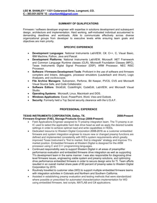 LEE M. SHANLEY * 1331 Cedarwood Drive, Longmont, CO.
C - 303.931.9278 * E - shanfam48@gmail.com
SUMMARY OF QUALIFICATIONS
Firmware / software developer engineer with expertise in solutions development and subsequent
design, architecture and implementation. Hard working, self-motivated individual accustomed to
demanding deadlines and workloads. Able to communicate effectively across diverse
organizational groups from developer to executive levels while ensuring team goals and
objectives are main priority.
SPECIFIC EXPERIENCE
• Development Languages: National Instruments LabVIEW, C#, C++, C, Visual Basic,
IBM Machine, Python, Java and Pascal.
• Development Platforms: National Instruments LabVIEW, Microsoft .NET Framework
and Common Language Runtime classes (CLR), Microsoft Foundation Classes (MFC),
Texas Instruments Digital Signal Processor (DSP), ARM Processor, NEC RISC
Processor.
• Software / Firmware Development Tools: Proficient in the use of software and firmware
compilers and linkers, debuggers, processor emulators (Lauterbach and Arium), Logic
Analyzers, and oscilloscopes.
• File Archive Managers: Subversion, Perforce, Bit Keeper, PVCS, CVS and Microsoft
Visual Source Safe, and Code Collaborator.
• Software Editors: SlickEdit, CodeWright, CodeEdit, LabVIEW, and Microsoft Visual
Studio.
• Operating Systems: Microsoft, Linux, Macintosh and DOS.
• Windows Applications: Excel, PowerPoint, Word, Visio and Outlook.
• Security: Formerly held a Top Secret security clearance with the U.S.A.F.
PROFESSIONAL EXPERIENCE
TEXAS INSTRUMENTS CORPORATION, Dallas, TX. 2008-Present
Firmware Engineer (FAE), Storage Products Group (2008-Present)
• Field Applications Engineer assigned to TI preamp integration team. The TI preamp is an
IC used to select the applicable hard disk drive head as well as apply the desired tunable
settings in order to achieve optimal read and write capabilities in HDDs.
• Dedicated resource to Western Digital Corporation 2008-2016 as a customer embedded
firmware and system integration engineer to insure new or changed preamp functions are
defined and implemented consistently with WD’s system requirements which greatly
improved Texas Instrument’s “first to market, first to integrate” strategy and improve TI’s
market position. Embedded firmware at Western Digital is designed for the ARM
processor using C and C++ programming languages.
• Continued responsibility was to support Western Digital in all areas of preamplifier
performance evaluation and embedded firmware drive integration as well as supporting
TI’s development team in the same manner. I was also responsible for diagnosing drive
level firmware issues, engineering viable system and preamp solutions, and optimizing
drive performance embedded firmware in order to secure design wins for TI. Team efforts
resulted in an overall market share peak of 80 percent of preamp sales to Western Digital
Corporation by 2015.
• Routinely travelled to customer sites (WD) to support multiple embedded firmware teams
with integration activities in Colorado and Northern and Southern California.
• Assisted in establishing preamp evaluation and testing methods that were standardized
where possible or prescribed for automated characterization implementation for WD
using embedded firmware, test scripts, MATLAB and C# applications.
 