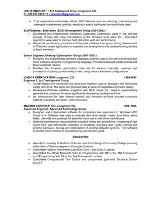 LEE M. SHANLEY * 1331 Cedarwood Drive, Longmont, CO.
C - 303.931.9278 * E - shanfam48@gmail.com
• Tool applications extensively utilized .NET features such as remoting, marshaling and
developer implemented controls, resulting in easily maintained and modifiable code.
Staff Engineer, Enterprise (SCSI) Development Group (2001-2002)
• Developed and implemented Interactive Diagnostic Commands used in the self-test
process of hard disk drive manufacture at the firmware level using C++. Command
algorithms were used to improve hard disk drive yield and performance.
• Served as contributing consultant to Enterprise software tools group during development
of Windows based applications to expedite the development and troubleshooting abilities
of team members.
Senior Engineer, Desktop Optimization Group (1997–2001)
• Designed and implemented firmware diagnostic routines used in the self-test of hard disk
drive products using the C programming language. Provided improved product yields and
fewer customer returns.
• Modified the firmware optimization code set for various channels, preamps and
processors to quickly provide ability to test, using various hardware configurations.
IOMEGA CORPORATION Longmont, CO. 1994-1997
Engineer II, Jaz Development Group
• Co-developed and maintained the serial port interface used on Iomega’s first removable
media disk drive. The serial port provided data to allow for expeditious firmware debug.
• Developed Windows interface programs with MFC Visual C++ used to automatically
generate the processor firmware significantly decreasing development time.
• As administrator for both internal network and firmware archives ensured consistent
network availability and team / code resources.
MAXTOR CORPORATION, Longmont, CO. 1992–1994
Associate Engineer, Advanced Technology Group
• Designed and implemented software for proprietary test equipment in Windows MFC
Visual C++. Software was used to evaluate disk drive heads, media, data fields, servo
fields, channels and preamps for potential future use in disk drive manufacture.
• Software maintenance responsibilities included writing test procedures, integrating all test
stand IEEE test instruments, utilization of constantly changing read / write channel and
preamp hardware, de-bug and optimization of existing software systems. Test software
produced improved time to manufacturing and process yields.
EDUCATION
• Attended University of Northern Colorado and Front Range Community College pursuing
a Bachelor of Science degree in Computer Science.
• Completed National Instruments LabVIEW Core 1 and Core 2 classes.
• Completed the official Microsoft “Intro to Programming with C# in the .Net Framework”
and “Programming with C# in the .Net Framework” courses.
• Completed Computerized Test Station and components Specialist Technical School
U.S.A.F.
 