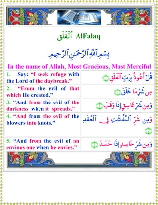 ,n=xø9$# AlFalaq
ÉΟó¡Î0«!$#Ç⎯≈uΗ÷q§9$#ÉΟŠÏm§9$#
In the name of Allah, Most Gracious, Most Merciful
1. Say: “I seek refuge with
the Lord of the daybreak.”
ö≅è%èŒθããr&Éb>tÎ/È,n=xø9$#∩⊇∪
2. “From the evil of that
which He created.”
⎯ÏΒÎhŸ°$tΒt,n=y{∩⊄∪
3. “And from the evil of the
darkness when it spreads.”
⎯ÏΒuρÎhŸ°@,Å™%yñ#sŒÎ)|=s%uρ∩⊂∪
4. “And from the evil of the
blowers into knots.”
⎯ÏΒuρÌhx©ÏM≈sV≈¤¨Ζ9$#†ÎûÏ‰s)ãèø9$#
∩⊆∪
5. “And from the evil of an
envious one when he envies.”
⎯ÏΒuρÌhx©>‰Å™%tn#sŒÎ)y‰|¡ym∩∈∪
 