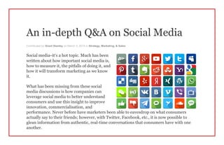 An in-depth Q&A on Social Media
Contributed by Grant Stanley on March 3, 2015 in Strategy, Marketing, & Sales
Social media–it’s a hot topic. Much has been
written about how important social media is,
how to measure it, the pitfalls of doing it, and
how it will transform marketing as we know
it.
What has been missing from these social
media discussions is how companies can
leverage social media to better understand
consumers and use this insight to improve
innovation, commercialisation, and
performance. Never before have marketers been able to eavesdrop on what consumers
actually say to their friends; however, with Twitter, Facebook, etc., it is now possible to
glean information from authentic, real-time conversations that consumers have with one
another.
 