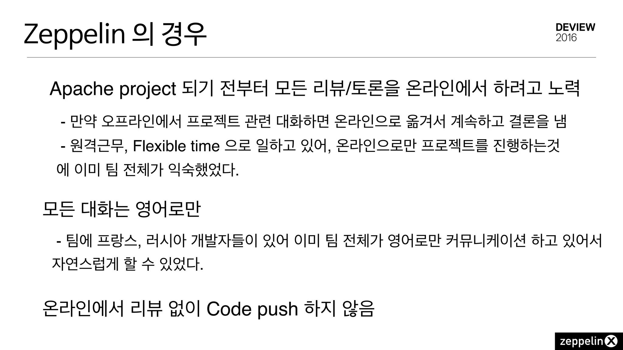 Zeppelin 의 경우
Apache project 되기 전부터 모든 리뷰/토론을 온라인에서 하려고 노력
- 만약 오프라인에서 프로젝트 관련 대화하면 온라인으로 옮겨서 계속하고 결론을 냄
- 원격근무, Flexible time 으로 일하고 있어, 온라인으로만 프로젝트를 진행하는것
에 이미 팀 전체가 익숙했었다.
모든 대화는 영어로만
온라인에서 리뷰 없이 Code push 하지 않음
- 팀에 프랑스, 러시아 개발자들이 있어 이미 팀 전체가 영어로만 커뮤니케이션 하고 있어서
자연스럽게 할 수 있었다.
 