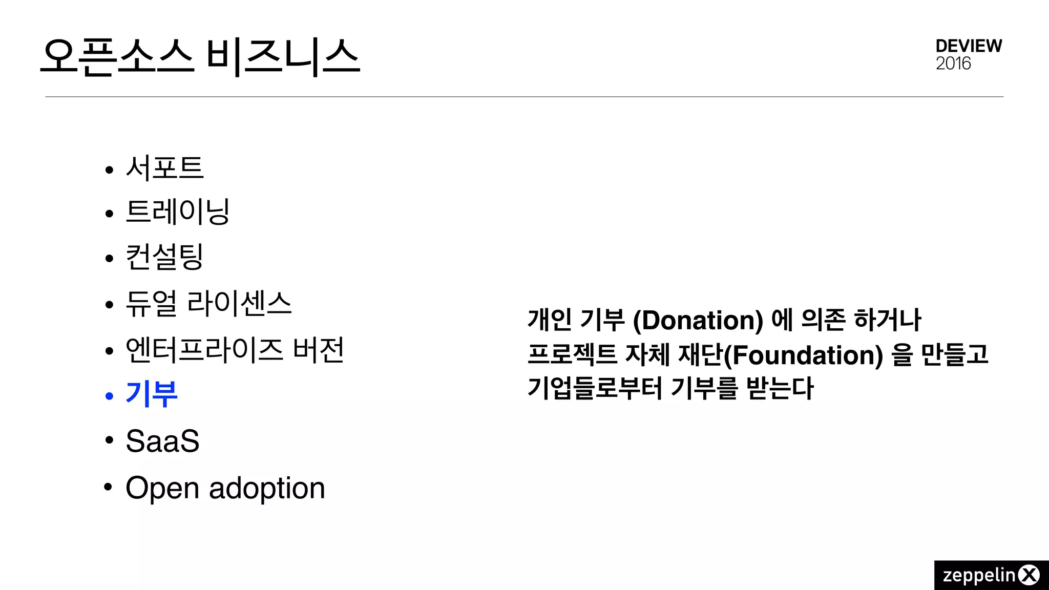 오픈소스 비즈니스
• 서포트
• 트레이닝
• 컨설팅
• 듀얼 라이센스
• 엔터프라이즈 버전
• 기부
• SaaS
• Open adoption
개인 기부 (Donation) 에 의존 하거나
프로젝트 자체 재단(Foundation) 을 만들고
기업들로부터 기부를 받는다
 