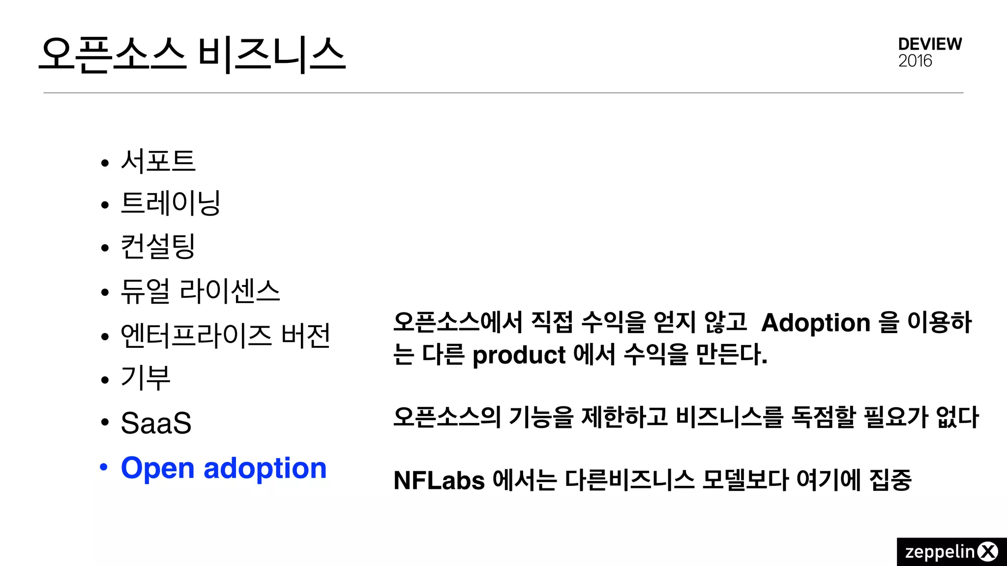 오픈소스 비즈니스
• 서포트
• 트레이닝
• 컨설팅
• 듀얼 라이센스
• 엔터프라이즈 버전
• 기부
• SaaS
• Open adoption
오픈소스에서 직접 수익을 얻지 않고 Adoption 을 이용하
는 다른 product 에서 수익을 만든다.
오픈소스의 기능을 제한하고 비즈니스를 독점할 필요가 없다 
 
NFLabs 에서는 다른비즈니스 모델보다 여기에 집중
 