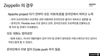 Zeppelin 의 경우
Apache project 되기 전부터 모든 리뷰/토론을 온라인에서 하려고 노력
- 만약 오프라인에서 프로젝트 관련 대화하면 온라인으로 옮겨서 계속하고 결론을 냄
- 원격근무, Flexible time 으로 일하고 있어, 온라인으로만 프로젝트를 진행하는것
에 이미 팀 전체가 익숙했었다.
모든 대화는 영어로만
온라인에서 리뷰 없이 Code push 하지 않음
- 팀에 프랑스, 러시아 개발자들이 있어 이미 팀 전체가 영어로만 커뮤니케이션 하고 있어서
자연스럽게 할 수 있었다.
 