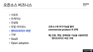 오픈소스 비즈니스
• 서포트
• 트레이닝
• 컨설팅
• 듀얼 라이센스
• 엔터프라이즈 버전
• 기부
• SaaS
• Open adoption
오픈소스에 추가기능을 붙여
commercial product 로 판매 
 
예) 인증, 백업, 장애대응 기능을 사용하려면
엔터프라이즈 버전 구매
 