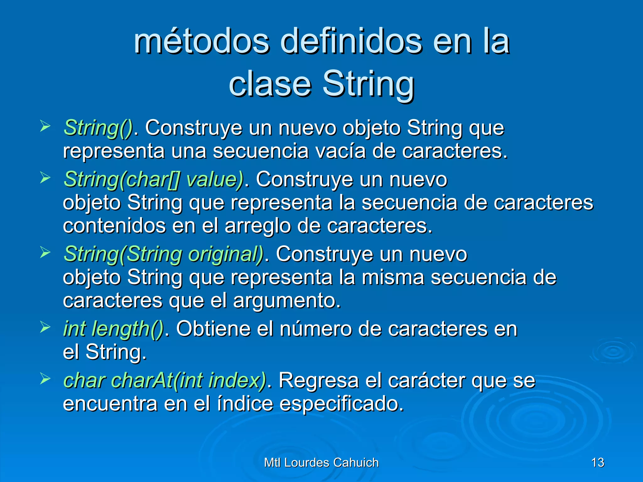 métodos definidos en la clase String String () . Construye un nuevo objeto String que representa una secuencia vacía de caracteres. String(char []  value ) . Construye un nuevo objeto String que representa la secuencia de caracteres contenidos en el arreglo de caracteres. String(String  original) . Construye un nuevo objeto String que representa la misma secuencia de caracteres que el argumento. int   length () . Obtiene el número de caracteres en el String. char   charAt(int   index ) . Regresa el carácter que se encuentra en el índice especificado. 
