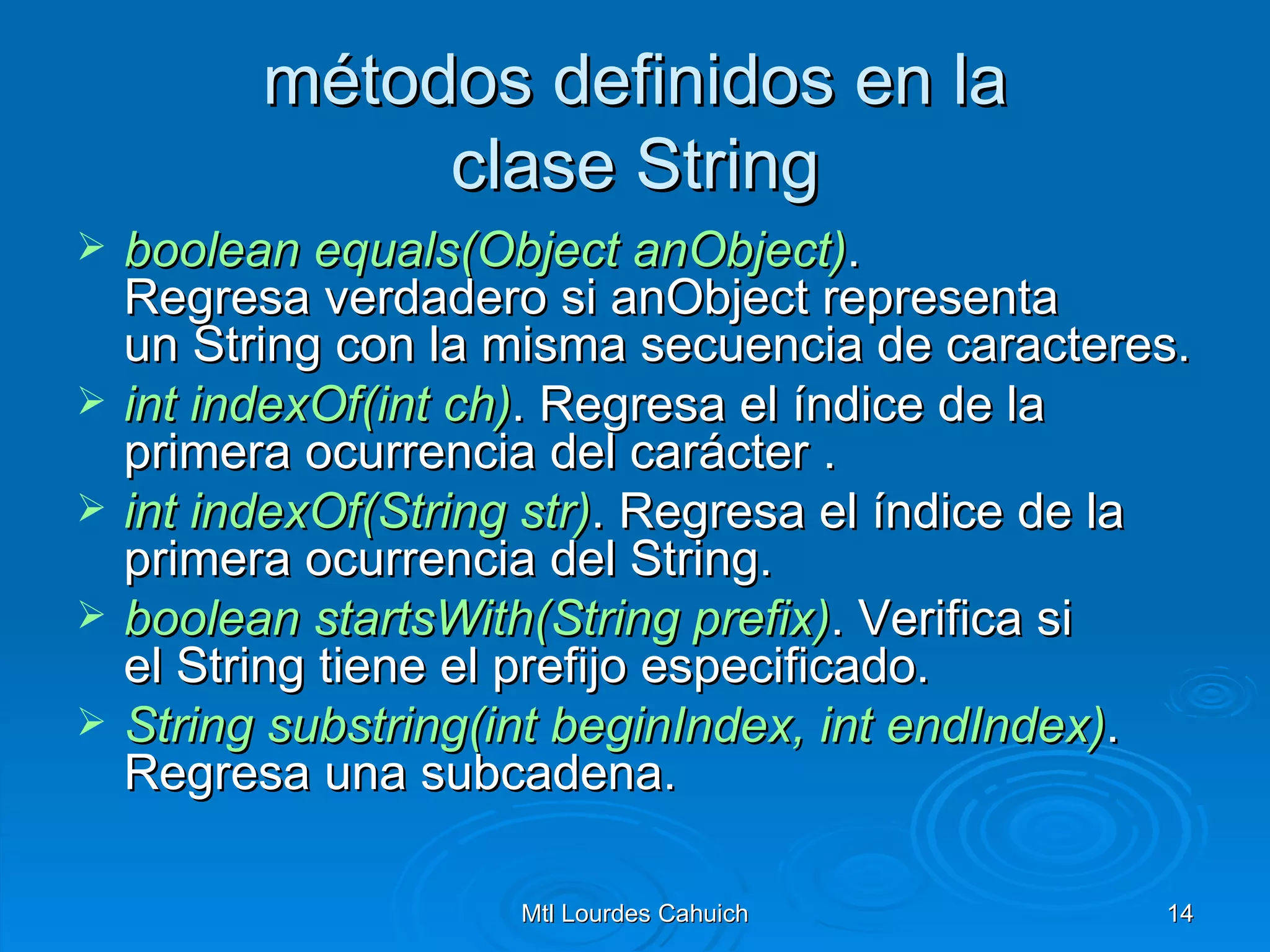 métodos definidos en la clase String boolean   equals(Object   anObject ) . Regresa verdadero si anObject representa un String con la misma secuencia de caracteres. int   indexOf(int   ch ) . Regresa el índice de la primera ocurrencia del carácter . int   indexOf(String   str ) . Regresa el índice de la primera ocurrencia del String. boolean   startsWith(String   prefix ) . Verifica si el String tiene el prefijo especificado. String  substring(int   beginIndex ,  int   endIndex ) .  Regresa una subcadena. 