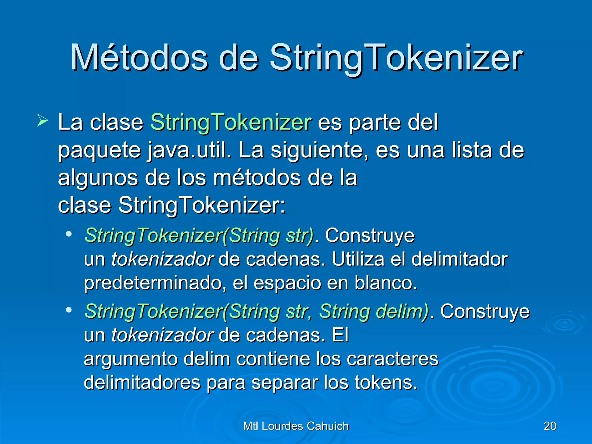 Métodos de StringTokenizer La clase  StringTokenizer  es parte del paquete java.util. La siguiente, es una lista de algunos de los métodos de la clase StringTokenizer: StringTokenizer(String   str ) . Construye un  tokenizador  de cadenas. Utiliza el delimitador predeterminado, el espacio en blanco. StringTokenizer(String   str , String  delim ) .  Construye un  tokenizador  de cadenas. El argumento delim contiene los caracteres delimitadores para separar los tokens. 