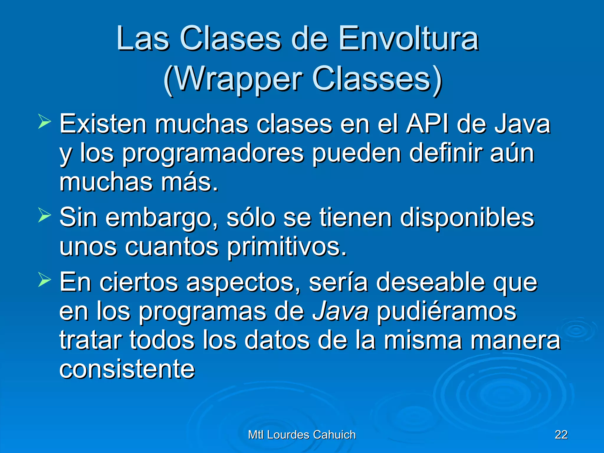 Las Clases de Envoltura  (Wrapper Classes) Existen muchas clases en el API de Java y los programadores pueden definir aún muchas más.  Sin embargo, sólo se tienen disponibles unos cuantos primitivos.  En ciertos aspectos, sería deseable que en los programas de  Java  pudiéramos tratar todos los datos de la misma manera consistente  