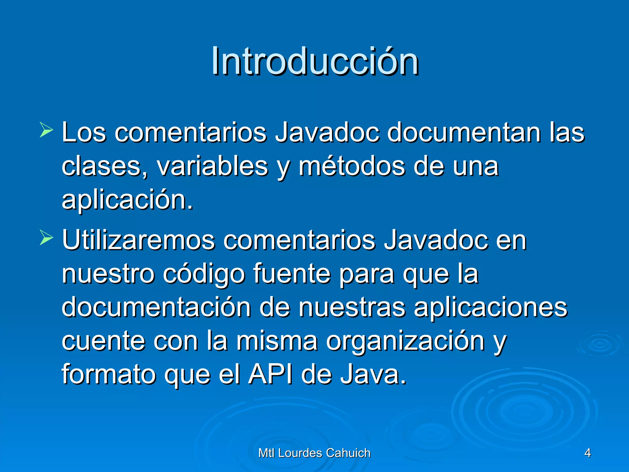 Introducción Los comentarios Javadoc documentan las clases, variables y métodos de una aplicación.  Utilizaremos comentarios Javadoc en nuestro código fuente para que la documentación de nuestras aplicaciones cuente con la misma organización y formato que el API de Java. 