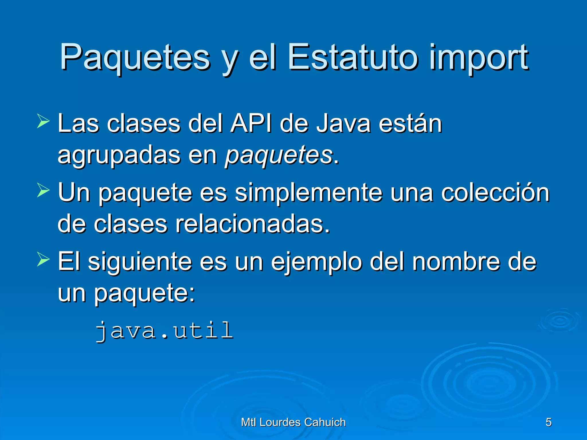 Paquetes y el Estatuto import Las clases del API de Java están agrupadas en  paquetes .  Un paquete es simplemente una colección de clases relacionadas. El siguiente es un ejemplo del nombre de un paquete: java.util   