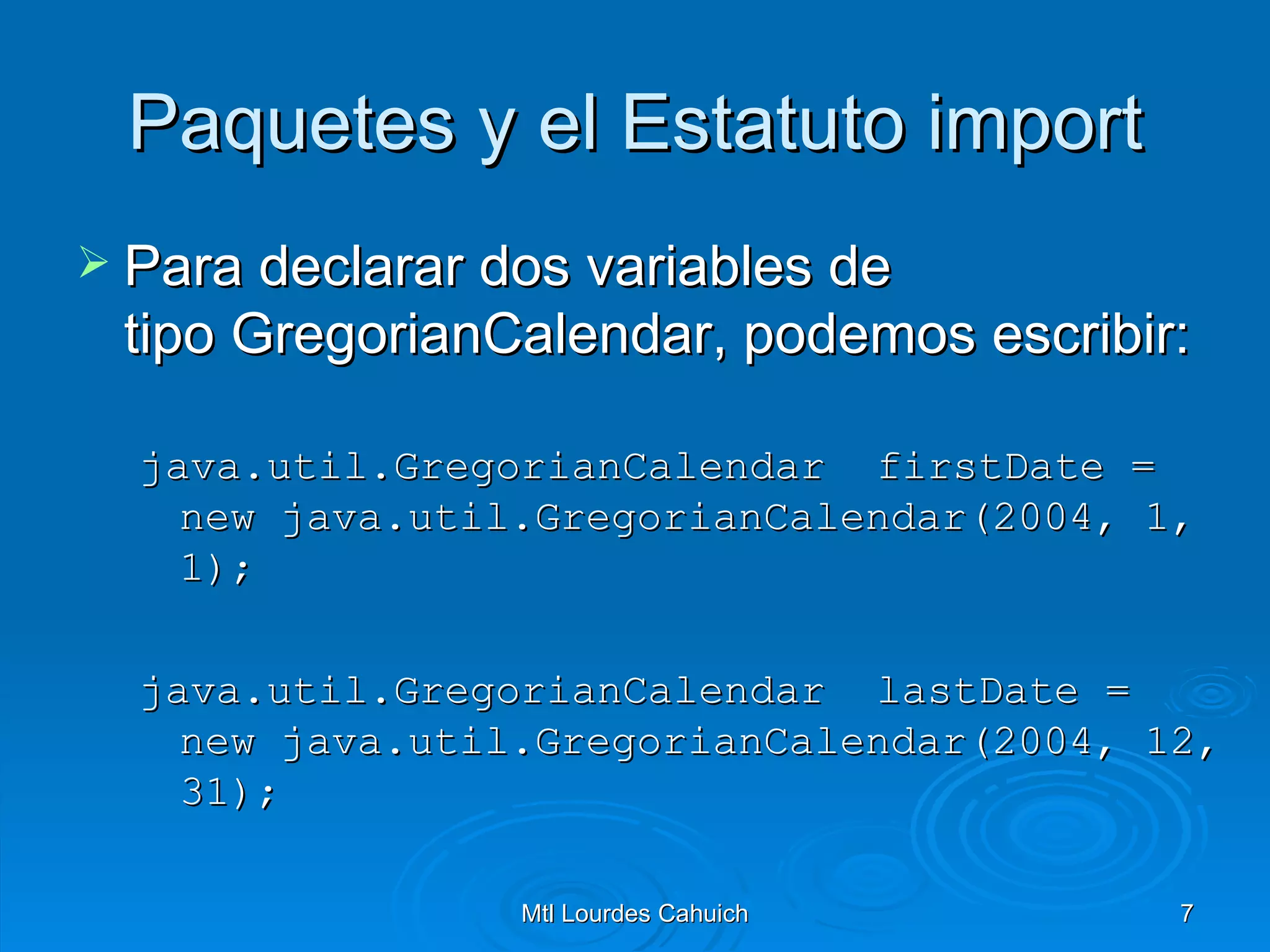 Paquetes y el Estatuto import Para declarar dos variables de tipo GregorianCalendar, podemos escribir: java.util.GregorianCalendar  firstDate =  new java.util.GregorianCalendar(2004, 1, 1); java.util.GregorianCalendar  lastDate =  new java.util.GregorianCalendar(2004, 12, 31);  