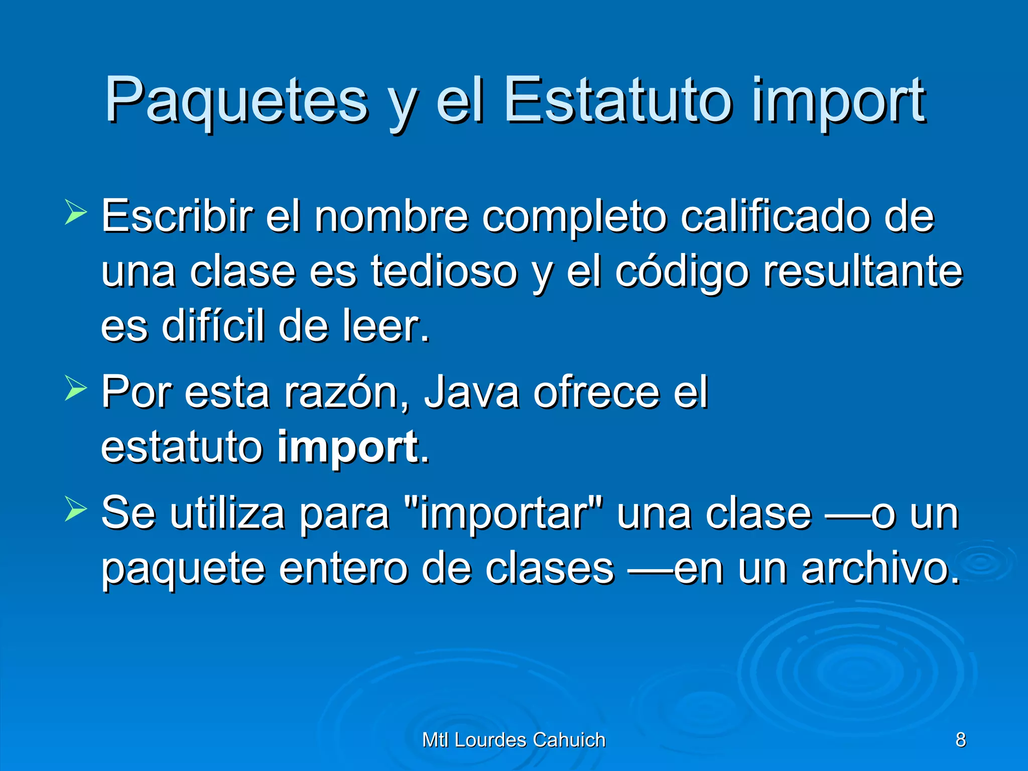 Paquetes y el Estatuto import Escribir el nombre completo calificado de una clase es tedioso y el código resultante es difícil de leer.  Por esta razón, Java ofrece el estatuto  import .  Se utiliza para "importar" una clase —o un paquete entero de clases —en un archivo.  