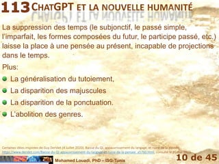Mohamed Louadi, PhD – ISG-Tunis 10 de 45
CHATGPT ET LA NOUVELLE HUMANITÉ
La suppression des temps (le subjonctif, le passé simple,
l’imparfait, les formes composées du futur, le participe passé, etc.)
laisse la place à une pensée au présent, incapable de projections
dans le temps.
Plus:
La généralisation du tutoiement,
La disparition des majuscules
La disparition de la ponctuation.
L’abolition des genres.
Certaines idées inspirées de Guy Deridet (4 Juillet 2020). Baisse du QI, appauvrissement du langage, et ruine de la pensée,
https://www.deridet.com/Baisse-du-QI-appauvrissement-du-langage-et-ruine-de-la-pensee_a5760.html, consulté le 20 mai 2023.
 
